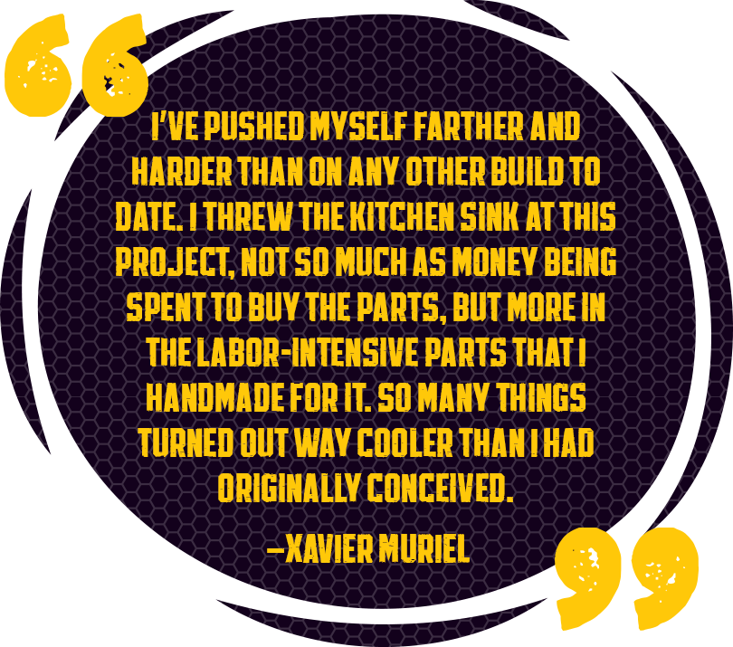 I’ve pushed myself farther and harder than on any other build to date. I threw the kitchen sink at this project, not so much as money being spent to buy the parts, but more in the labor-intensive parts that I handmade for it. So many things turned out way cooler than originally conceived in my head. - Xavier Muriel